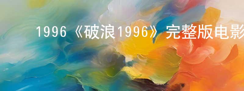 ﻿查九星发布﻿1996《破浪1996》完整版电影/在线观看/百度云-美剧天堂